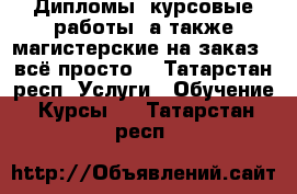 Дипломы, курсовые работы, а также магистерские на заказ - всё просто! - Татарстан респ. Услуги » Обучение. Курсы   . Татарстан респ.